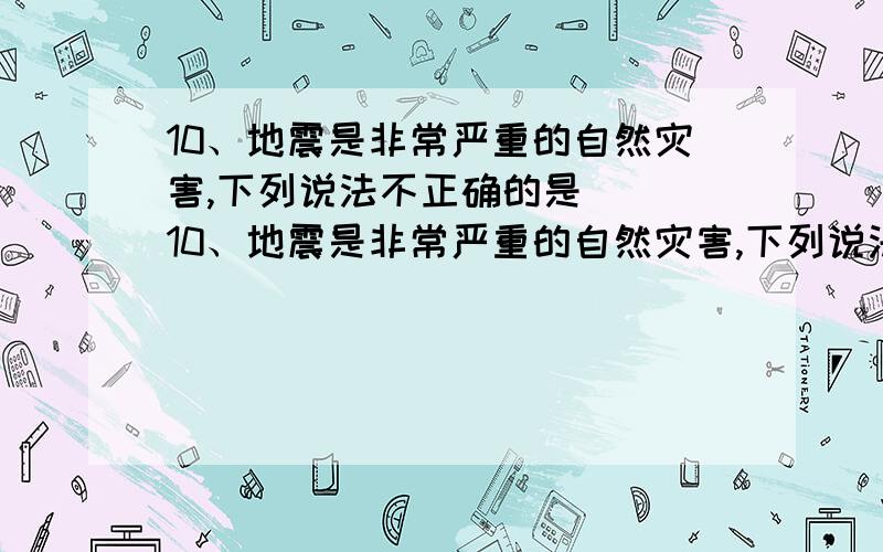 10、地震是非常严重的自然灾害,下列说法不正确的是（ ）10、地震是非常严重的自然灾害,下列说法不正确的是（ ）A．地震具有突发性 B．地震可以预防C．因为地震多发生在人口较多的地区,