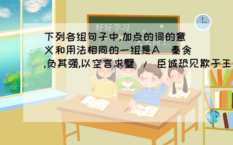 下列各组句子中,加点的词的意义和用法相同的一组是A．秦贪,负其强,以空言求璧 / 臣诚恐见欺于王而负赵B．相如因持璧却立,倚柱 / 不如以是厚遇之C．引赵使者蔺相如 / 左右或欲引相如去D