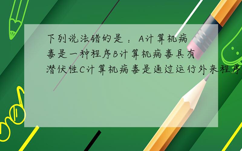 下列说法错的是 ：A计算机病毒是一种程序B计算机病毒具有潜伏性C计算机病毒是通过运行外来程序传染的D用防毒卡和查毒软件能确保微机不受病毒危害