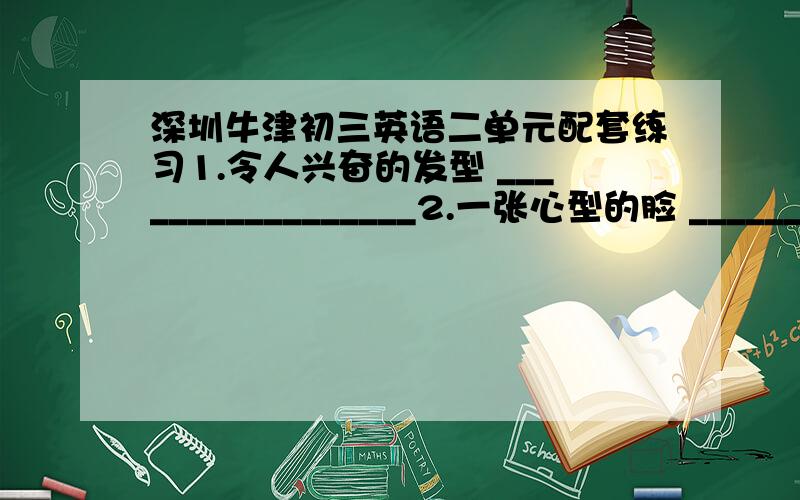 深圳牛津初三英语二单元配套练习1.令人兴奋的发型 _________________2.一张心型的脸 ___________________3.非常高兴 _______________________4.美发店 _________________________5.大量的锻炼 _____________________6.get free