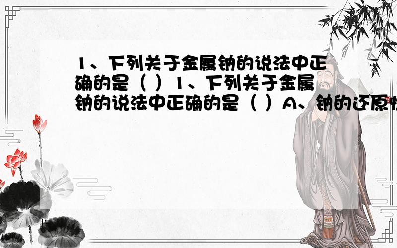 1、下列关于金属钠的说法中正确的是（ ）1、下列关于金属钠的说法中正确的是（ ）A、钠的还原性很强,在空气中易变质,最后变为过氧化钠B、钠在工业上用于制氯化钠、氢氧化钠、碳酸钠