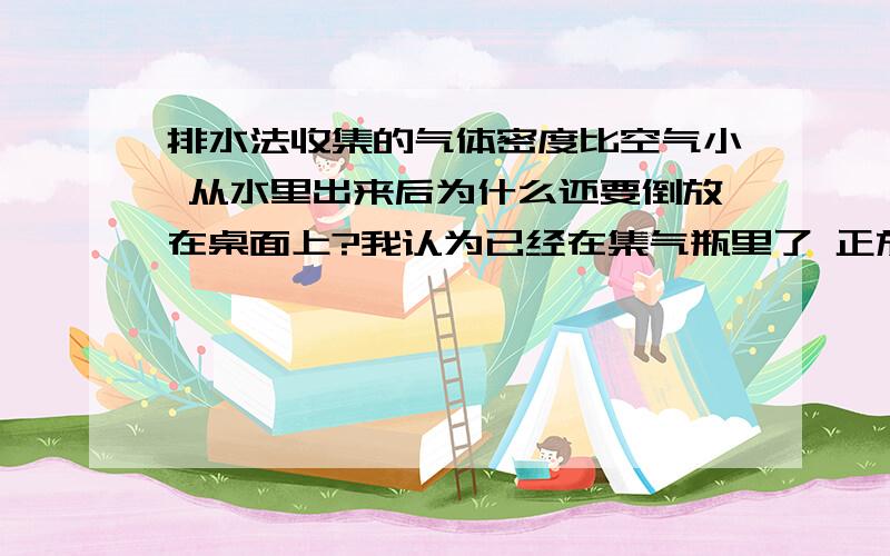 排水法收集的气体密度比空气小 从水里出来后为什么还要倒放在桌面上?我认为已经在集气瓶里了 正放还是倒放都没关系啊