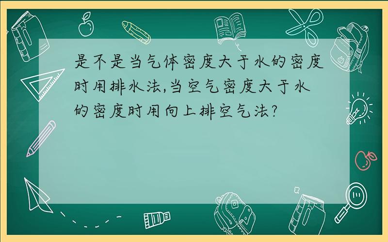 是不是当气体密度大于水的密度时用排水法,当空气密度大于水的密度时用向上排空气法?