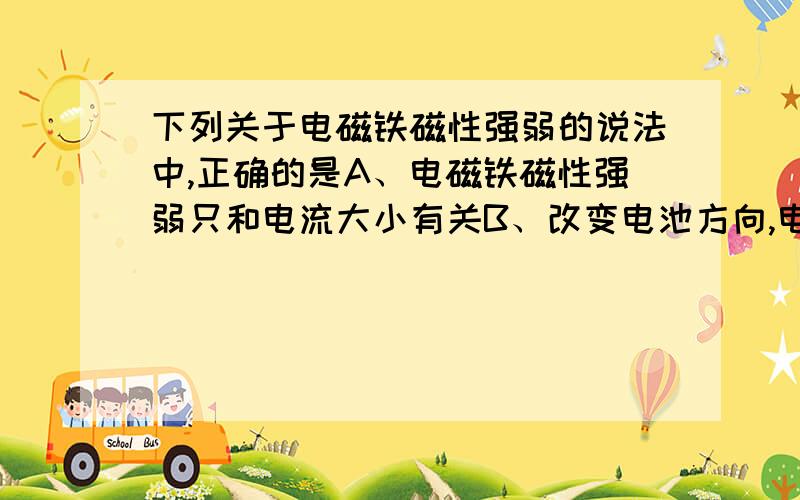 下列关于电磁铁磁性强弱的说法中,正确的是A、电磁铁磁性强弱只和电流大小有关B、改变电池方向,电磁铁磁性强弱也随之改变C、电磁铁的铁芯大小与电磁铁磁性强弱有关