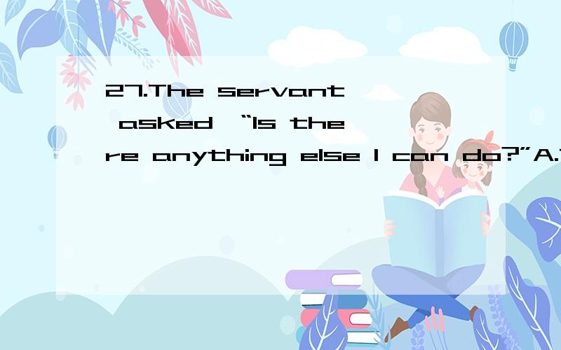 27.The servant asked,“Is there anything else I can do?”A.The servant asked was there anything else he can do.B.The servant asked there was anything else he could do.C.The servant asked if there was anything else he could do.D.The servant asked wh