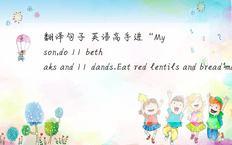 翻译句子 英语高手进“My son,do 11 bethaks and 11 dands.Eat red lentils and bread made from whole wheat.Finish your work when it should be finished.Keep your mind focused,and have faith in God.This is what you need to do.That's all”——g