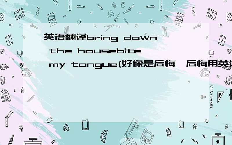 英语翻译bring down the housebite my tongue(好像是后悔,后悔用英语怎么说)spilling the beans(全部用英语翻译)