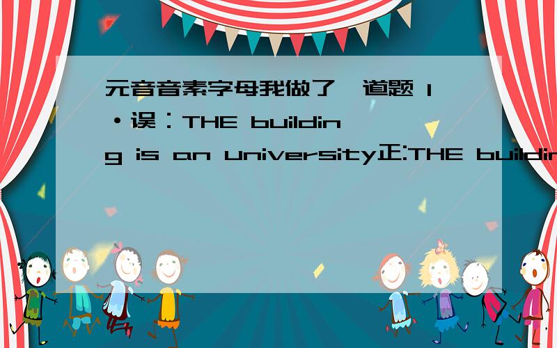 元音音素字母我做了一道题 1·误：THE building is an university正:THE building is a university解析：本题考查不定冠词用法.a用在以辅音音素开头的字母或单词前,an 用在以元音音素开头的字母或单词前,