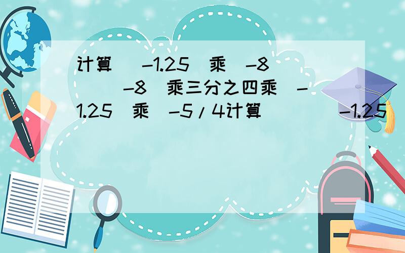 计算 （-1.25）乘（-8） （-8）乘三分之四乘（-1.25）乘（-5/4计算      （-1.25）乘（-8）      （-8）乘三分之四乘（-1.25）乘（-5/4）