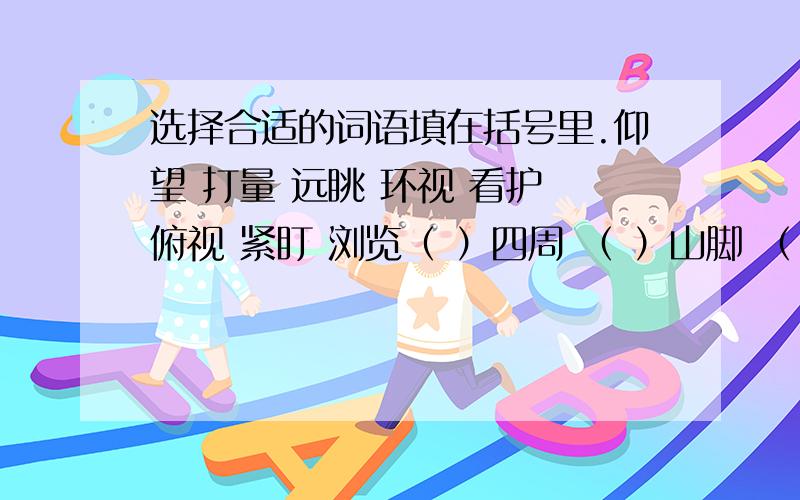 选择合适的词语填在括号里.仰望 打量 远眺 环视 看护 俯视 紧盯 浏览（ ）四周 （ ）山脚 （ ）群山 （ ）天空（ ）课文 （ ）病人 （ ）目标 （ ）老人