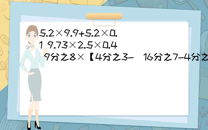 5.2×9.9+5.2×0.1 9.73×2.5×0.4 9分之8×【4分之3-（16分之7-4分之1）】能简便的要简便