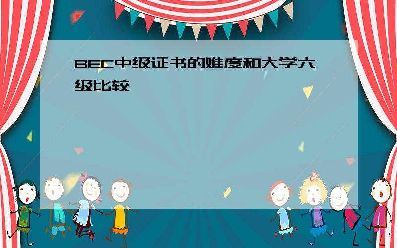 BEC中级证书的难度和大学六级比较