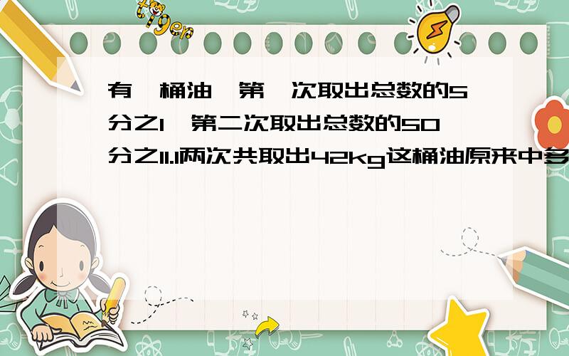 有一桶油,第一次取出总数的5分之1,第二次取出总数的50分之11.1两次共取出42kg这桶油原来中多少千克2第二次比第一次多取出2kg这桶油原来中多少千克 第二题直列方程