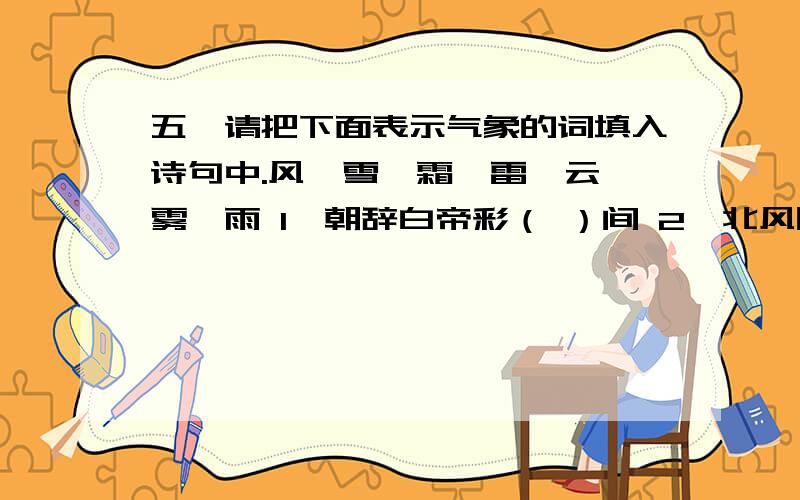 五、请把下面表示气象的词填入诗句中.风、雪、霜、雷、云、雾、雨 1、朝辞白帝彩（ ）间 2、北风吹雁（ ）纷纷 3、月落乌啼（ ）满天 4、斜风细（ ）不须归 5、日照澄州江（ ）开 6、水
