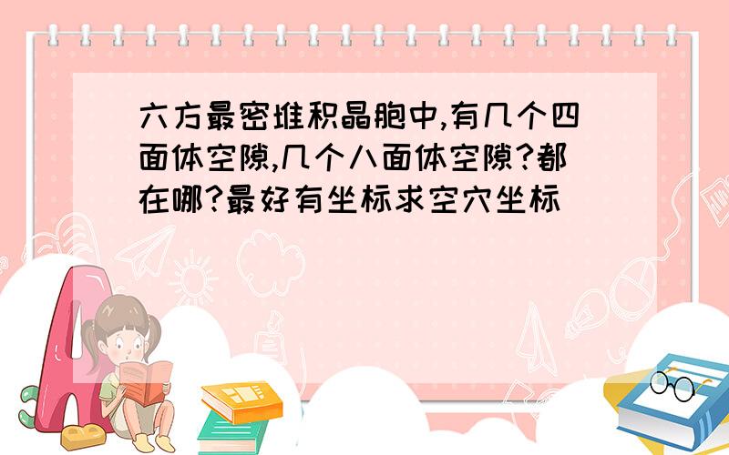 六方最密堆积晶胞中,有几个四面体空隙,几个八面体空隙?都在哪?最好有坐标求空穴坐标