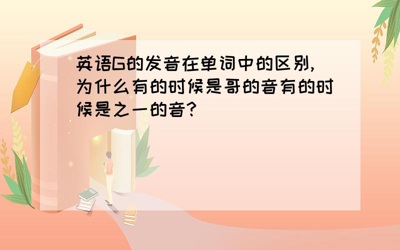 英语G的发音在单词中的区别,为什么有的时候是哥的音有的时候是之一的音?