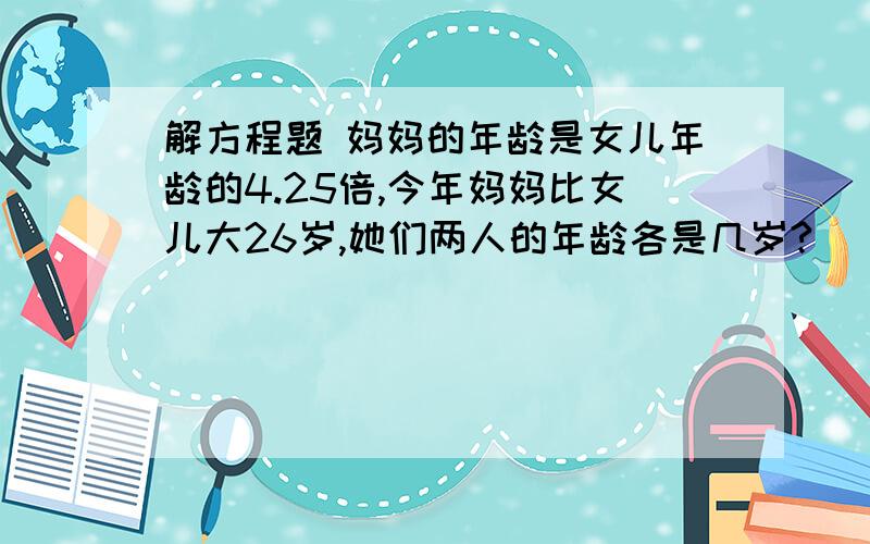 解方程题 妈妈的年龄是女儿年龄的4.25倍,今年妈妈比女儿大26岁,她们两人的年龄各是几岁?