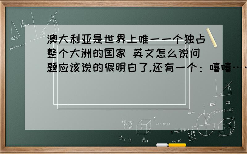 澳大利亚是世界上唯一一个独占整个大洲的国家 英文怎么说问题应该说的很明白了.还有一个：嘻嘻……）澳大利亚不仅有广阔的土地，而且有不少进化的慢的动物种类 ,必须说上第二个……