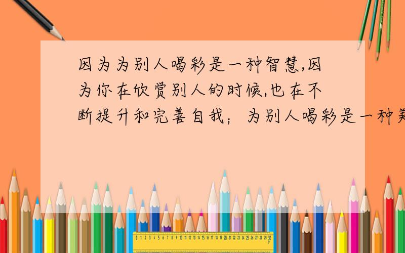 因为为别人喝彩是一种智慧,因为你在欣赏别人的时候,也在不断提升和完善自我；为别人喝彩是一种美德,你付出了赞美,这非但不会损伤你的自尊,相反还将收获友谊与合作；为别人喝彩是一