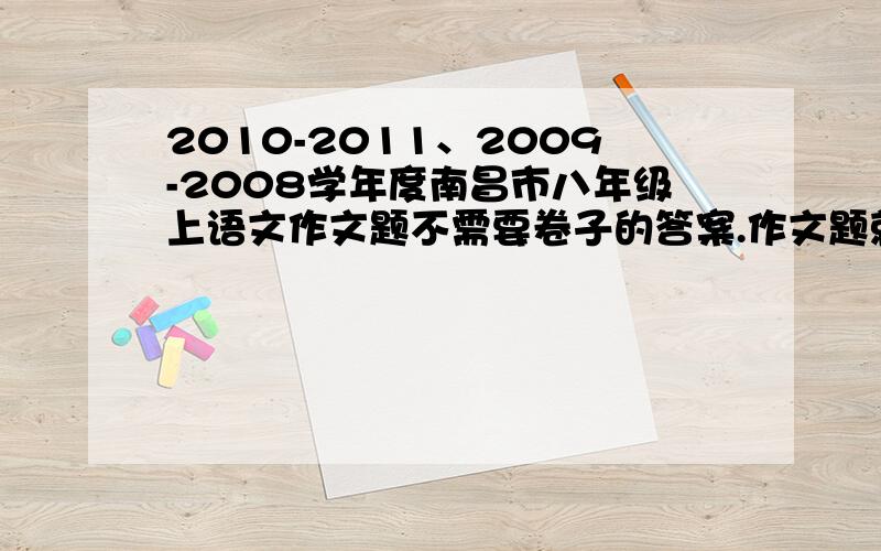 2010-2011、2009-2008学年度南昌市八年级上语文作文题不需要卷子的答案.作文题就可以了,考过或知道的亲麻烦说一下吧~