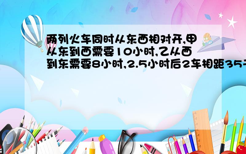 两列火车同时从东西相对开,甲从东到西需要10小时,乙从西到东需要8小时,2.5小时后2车相距35千米,东西两城相距多少千米?要算式