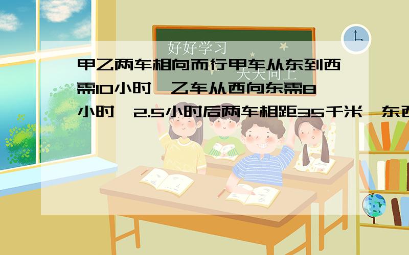 甲乙两车相向而行甲车从东到西需10小时,乙车从西向东需8小时,2.5小时后两车相距35千米,东西相距多少千