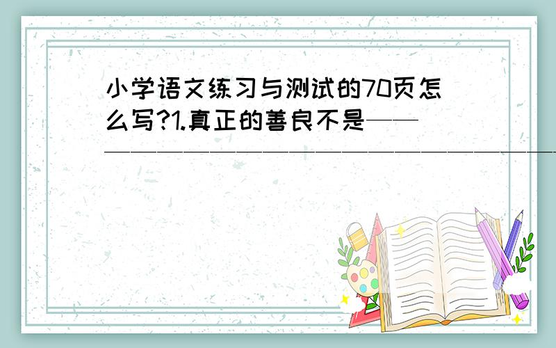 小学语文练习与测试的70页怎么写?1.真正的善良不是————————————————————————而是————————————————————————————2.教授在走廊的