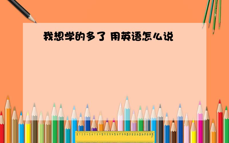 我想学的多了 用英语怎么说