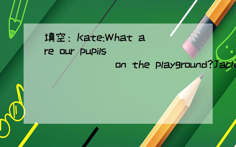 填空：Kate:What are our pupils ______ on the playground?Jack:They're playing football.There's a match _______Class A and our class.Kate:Let's go and ______a look.Who's that man ________a cap?Jack:He's our new P.E.teacher.And he si our coach too.Ka