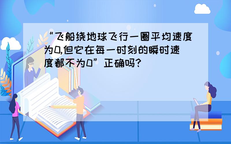 “飞船绕地球飞行一圈平均速度为0,但它在每一时刻的瞬时速度都不为0”正确吗?