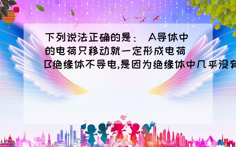 下列说法正确的是： A导体中的电荷只移动就一定形成电荷 B绝缘体不导电,是因为绝缘体中几乎没有电子 C绝下列说法正确的是： A导体中的电荷只移动就一定形成电荷  B绝缘体不导电,是因为