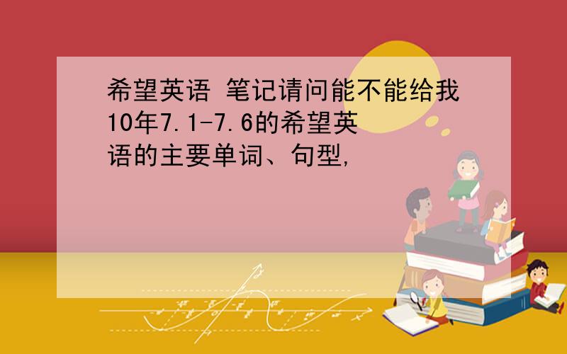 希望英语 笔记请问能不能给我10年7.1-7.6的希望英语的主要单词、句型,