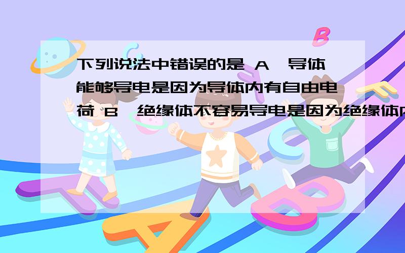 下列说法中错误的是 A、导体能够导电是因为导体内有自由电荷 B、绝缘体不容易导电是因为绝缘体内没有电荷C、金属能够导电是因为金属内有自由电子D、酸、碱、盐的水溶液导电靠正离子