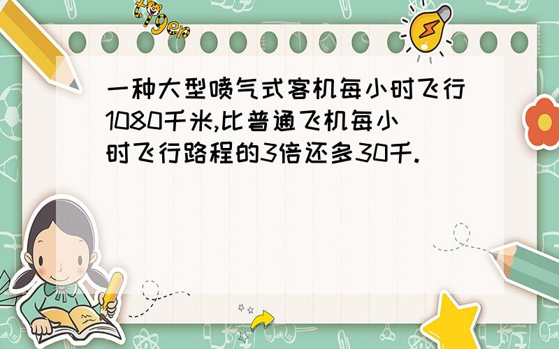 一种大型喷气式客机每小时飞行1080千米,比普通飞机每小时飞行路程的3倍还多30千.