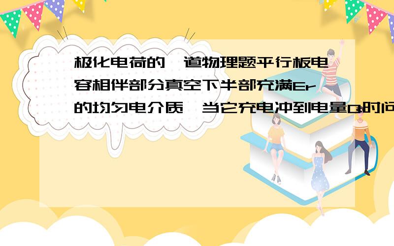 极化电荷的一道物理题平行板电容相伴部分真空下半部充满Er的均匀电介质,当它充电冲到电量Q时问电介质表面的极化电荷顺便问下极化后的新平衡是什么?Er是介电常数啊，上半部分真空下半