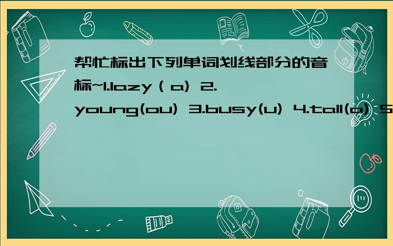 帮忙标出下列单词划线部分的音标~1.lazy（a) 2.young(ou) 3.busy(u) 4.tall(a) 5.clean(ea)6.hello(e) 7.nationality(tio) 8.what(a) 9.operator(o)10.italian(a) 11.potman(o) 12.housewife(ou) 13.cold(o) 14.short(or)15.fat（a） 16.nurse(ur) 17