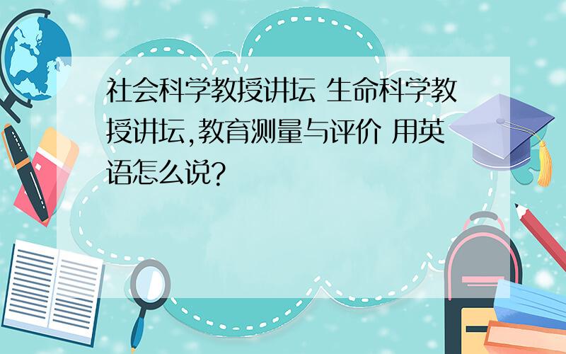 社会科学教授讲坛 生命科学教授讲坛,教育测量与评价 用英语怎么说?