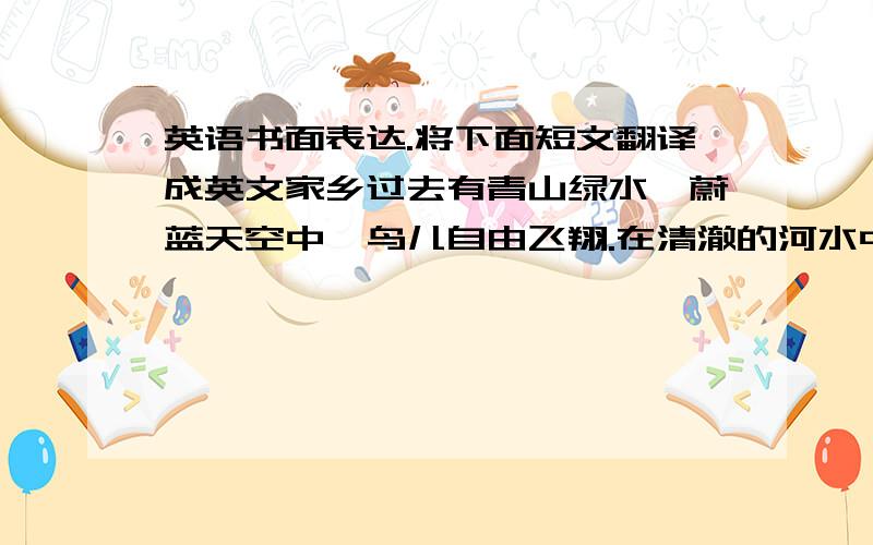 英语书面表达.将下面短文翻译成英文家乡过去有青山绿水,蔚蓝天空中,鸟儿自由飞翔.在清澈的河水中,鸟儿欢快的游.但是现在,树木变少了天空是灰色的河里的鱼也变少了.