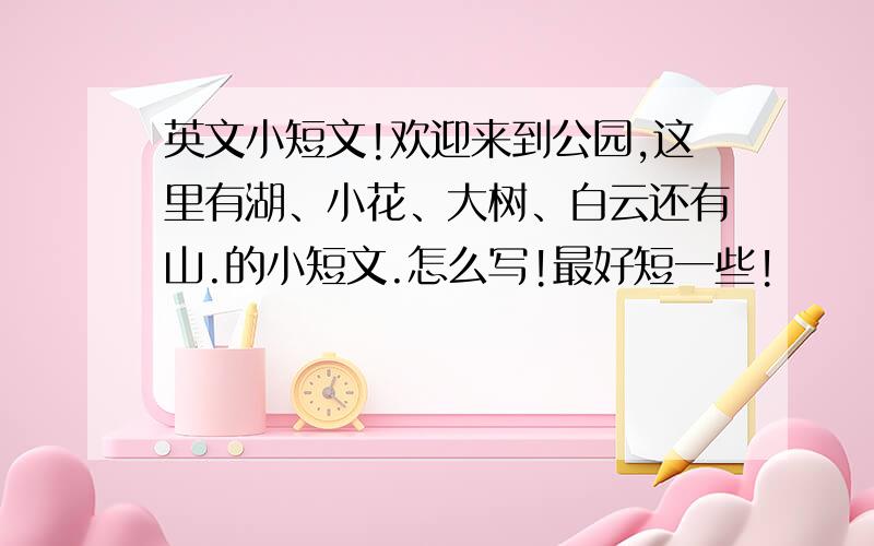 英文小短文!欢迎来到公园,这里有湖、小花、大树、白云还有山.的小短文.怎么写!最好短一些!