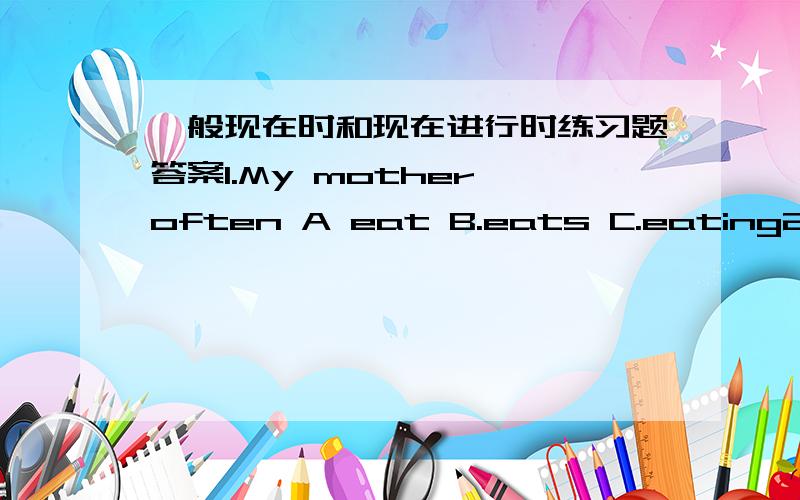 一般现在时和现在进行时练习题答案1.My mother often A eat B.eats C.eating2.My aunt sometimes A.sing B.sings C.singing3.Jack usually grandpa very much.A.miss B.misses C:missing4.He _______ his homework now.A:doing B.is doing C.does5.Lily