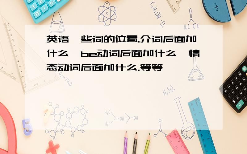 英语一些词的位置.介词后面加什么,be动词后面加什么,情态动词后面加什么.等等