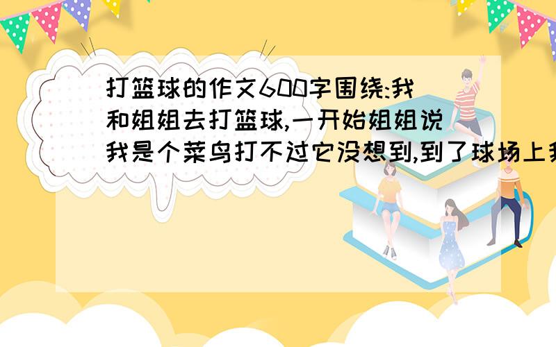 打篮球的作文600字围绕:我和姐姐去打篮球,一开始姐姐说我是个菜鸟打不过它没想到,到了球场上我一下就进了一个!可是姐姐一个也没有进,到了最后姐姐提出要和我比赛投篮没人投5次看谁投