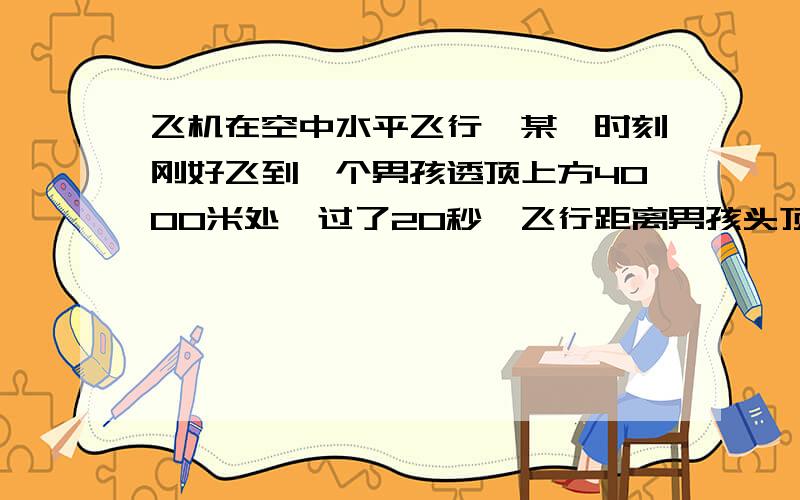 飞机在空中水平飞行,某一时刻刚好飞到一个男孩透顶上方4000米处,过了20秒,飞行距离男孩头顶5000米,飞机在空中水平飞行，某一时刻刚好飞到一个男孩透顶上方4000米处，过了20秒，飞行距离