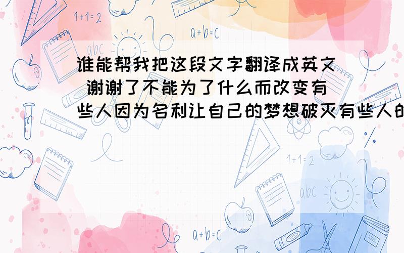 谁能帮我把这段文字翻译成英文 谢谢了不能为了什么而改变有些人因为名利让自己的梦想破灭有些人的梦想要用金钱来实现金钱你就是恶魔有多少女孩作贱自我出卖处女魔. 到底算什么`money