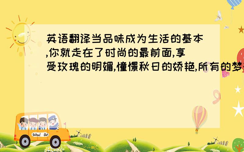 英语翻译当品味成为生活的基本,你就走在了时尚的最前面,享受玫瑰的明媚,憧憬秋日的娇艳,所有的梦想,幻化成生活的点点滴滴.