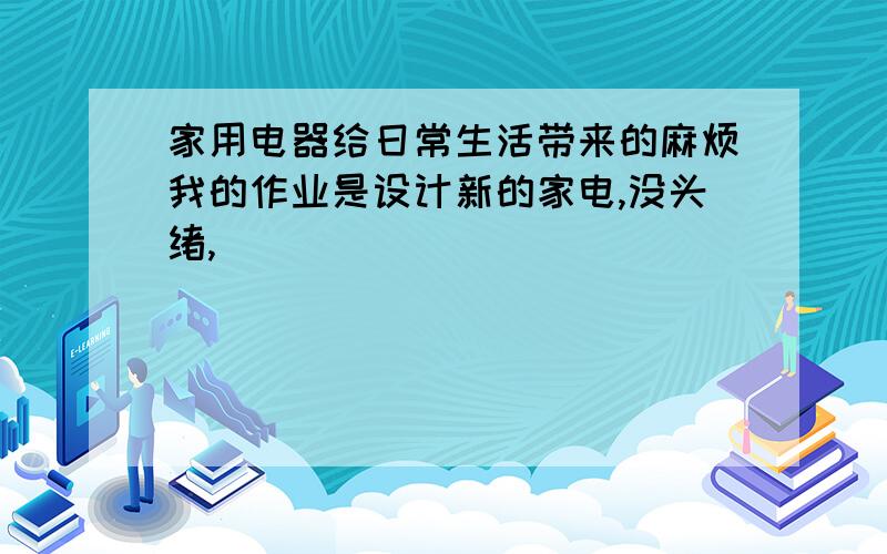 家用电器给日常生活带来的麻烦我的作业是设计新的家电,没头绪,