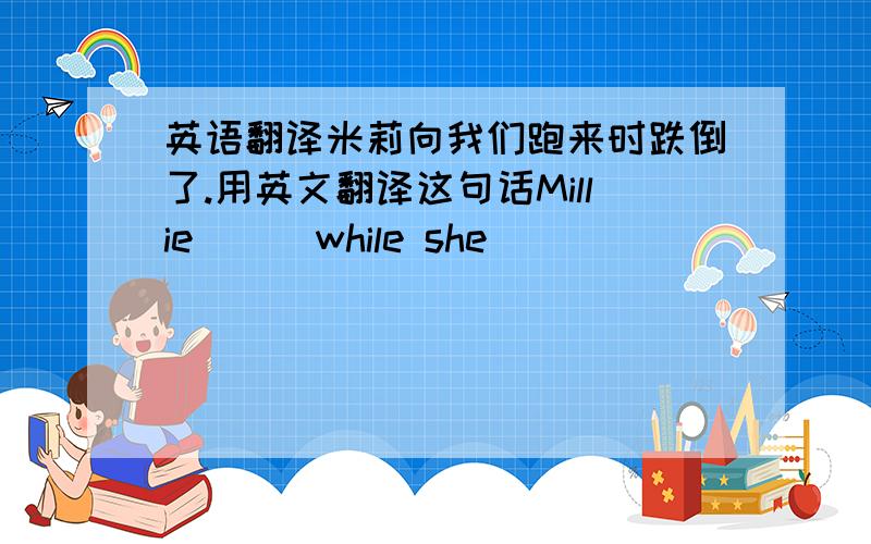 英语翻译米莉向我们跑来时跌倒了.用英文翻译这句话Millie （ ）while she （ ）