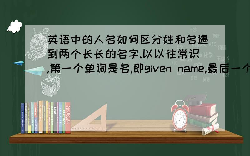 英语中的人名如何区分姓和名遇到两个长长的名字.以以往常识,第一个单词是名,即given name,最后一个单词是姓,即family name.那么中间的一长串那些是姓,那些是名呢?如何区分不同的姓和名?有规