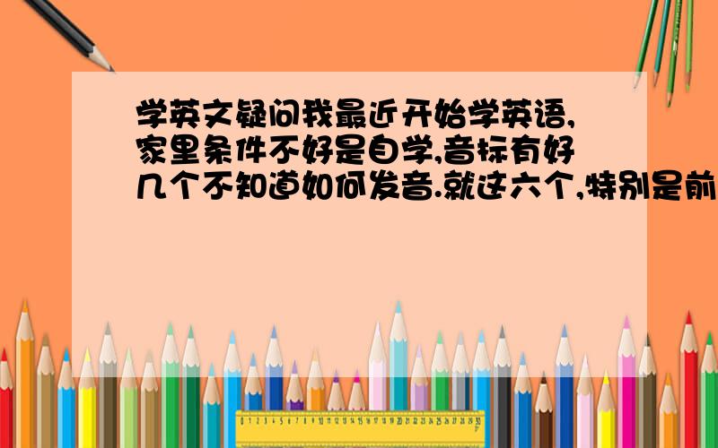 学英文疑问我最近开始学英语,家里条件不好是自学,音标有好几个不知道如何发音.就这六个,特别是前面三个,感觉听起来一样的.还有 我三天才能 背15个单词,还不能 记牢,这怎么办啊?