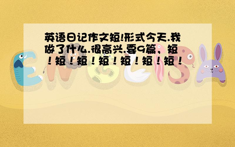 英语日记作文短!形式今天.我做了什么.很高兴.要9篇，短！短！短！短！短！短！短！